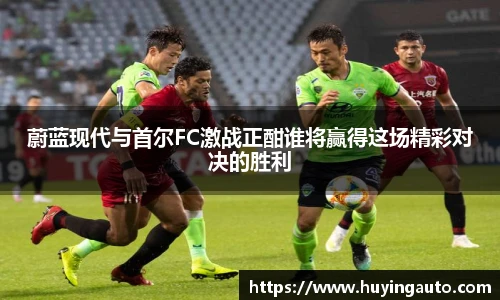 蔚蓝现代与首尔FC激战正酣谁将赢得这场精彩对决的胜利